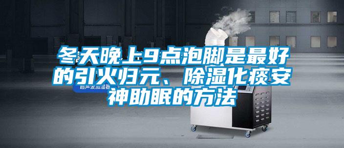 冬天晚上9點(diǎn)泡腳是最好的引火歸元、除濕化痰安神助眠的方法